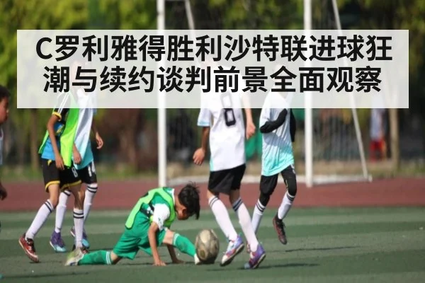 C罗利雅得胜利沙特联进球狂潮与续约谈判前景全面观察