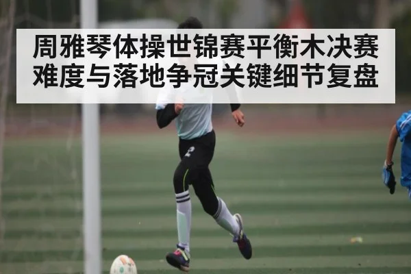 周雅琴体操世锦赛平衡木决赛难度与落地争冠关键细节复盘