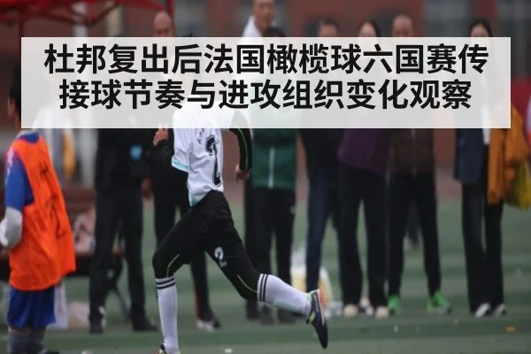 杜邦复出后法国橄榄球六国赛传接球节奏与进攻组织变化观察